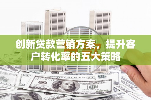 西陵创新贷款营销方案，提升客户转化率的五大策略