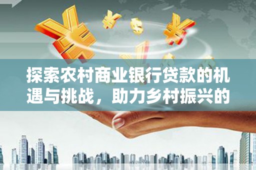 西峡探索农村商业银行贷款的机遇与挑战，助力乡村振兴的金融引擎